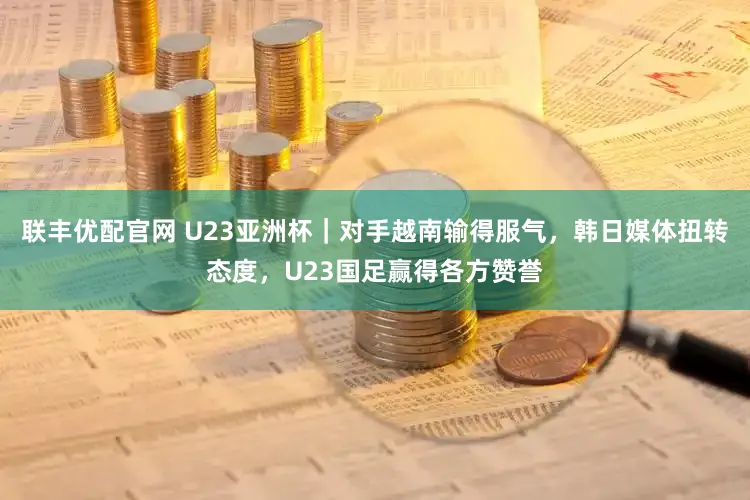 联丰优配官网 U23亚洲杯｜对手越南输得服气，韩日媒体扭转态度，U23国足赢得各方赞誉