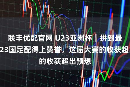 联丰优配官网 U23亚洲杯|拼到最后的U23国足配得上赞誉,这届大赛的收获超出预想