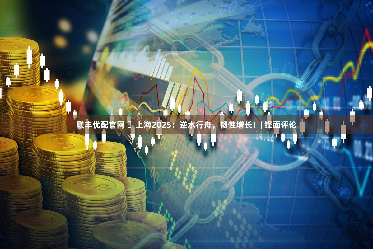 联丰优配官网 ​上海2025：逆水行舟，韧性增长！| 锋面评论
