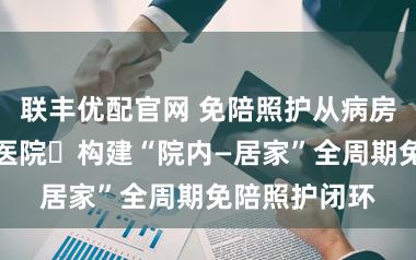 联丰优配官网 免陪照护从病房到家！市一医院​构建“院内—居家”全周期免陪照护闭环