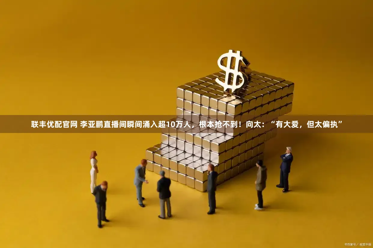 联丰优配官网 李亚鹏直播间瞬间涌入超10万人，根本抢不到！向太：“有大爱，但太偏执”