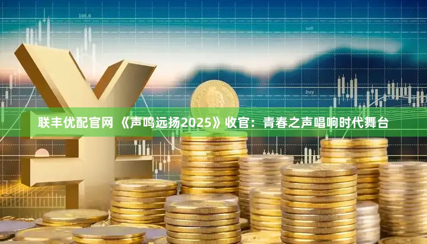 联丰优配官网 《声鸣远扬2025》收官：青春之声唱响时代舞台