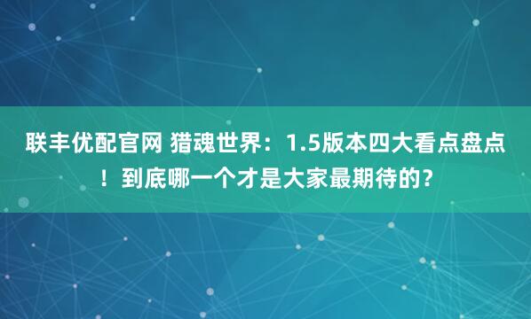 联丰优配官网 猎魂世界：1.5版本四大看点盘点！到底哪一个才是大家最期待的？