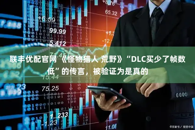联丰优配官网 《怪物猎人 荒野》“DLC买少了帧数低”的传言，被验证为是真的