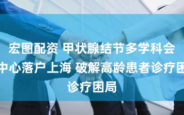 宏图配资 甲状腺结节多学科会诊中心落户上海 破解高龄患者诊疗困局