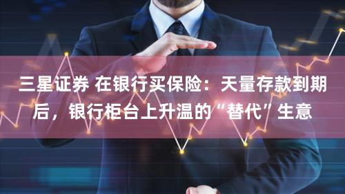 三星证券 在银行买保险：天量存款到期后，银行柜台上升温的“替代”生意