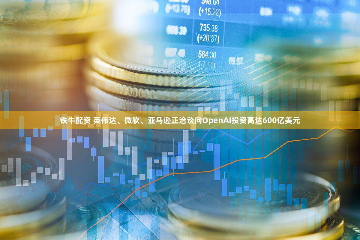 铁牛配资 英伟达、微软、亚马逊正洽谈向OpenAI投资高达600亿美元