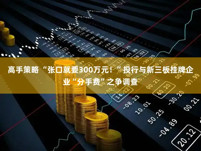 高手策略 “张口就要300万元！”投行与新三板挂牌企业“分手费”之争调查