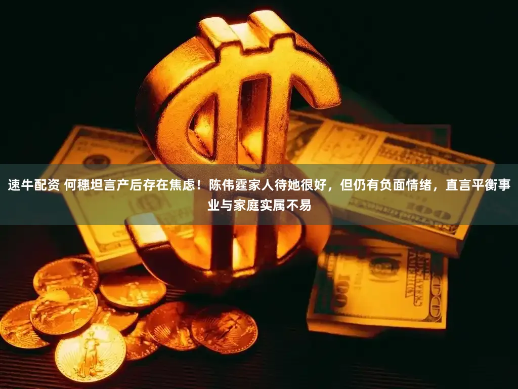 速牛配资 何穗坦言产后存在焦虑！陈伟霆家人待她很好，但仍有负面情绪，直言平衡事业与家庭实属不易