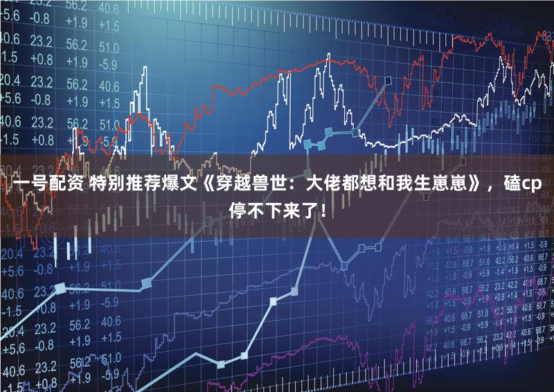 一号配资 特别推荐爆文《穿越兽世：大佬都想和我生崽崽》，磕cp停不下来了！