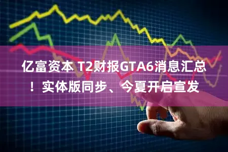 亿富资本 T2财报GTA6消息汇总！实体版同步、今夏开启宣发