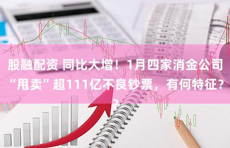 股融配资 同比大增！1月四家消金公司“甩卖”超111亿不良钞票，有何特征？