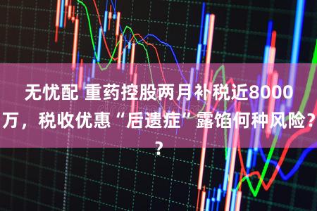 无忧配 重药控股两月补税近8000万，税收优惠“后遗症”露馅何种风险？