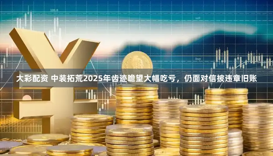 大彩配资 中装拓荒2025年齿迹瞻望大幅吃亏,仍面对信披违章旧账