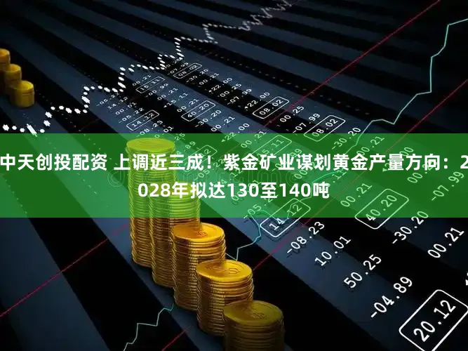 中天创投配资 上调近三成！紫金矿业谋划黄金产量方向：2028年拟达130至140吨