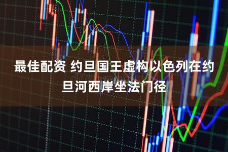 最佳配资 约旦国王虚构以色列在约旦河西岸坐法门径