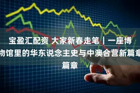 宝盈汇配资 大家新春走笔｜一座博物馆里的华东说念主史与中澳合营新篇章