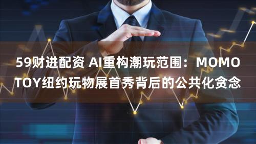 59财进配资 AI重构潮玩范围：MOMOTOY纽约玩物展首秀背后的公共化贪念