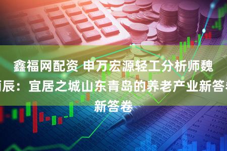 鑫福网配资 申万宏源轻工分析师魏雨辰：宜居之城山东青岛的养老产业新答卷