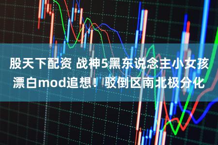 股天下配资 战神5黑东说念主小女孩漂白mod追想！驳倒区南北极分化