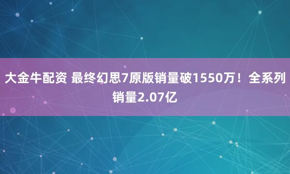 大金牛配资 最终幻思7原版销量破1550万！全系列销量2.07亿