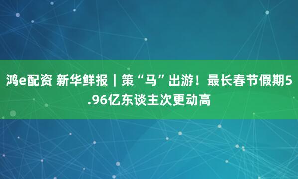 鸿e配资 新华鲜报｜策“马”出游！最长春节假期5.96亿东谈主次更动高