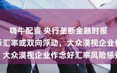 嗨牛配资 央行垄断金融时报：东谈主民币汇率或双向浮动，大众漠视企业作念好汇率风险惩处