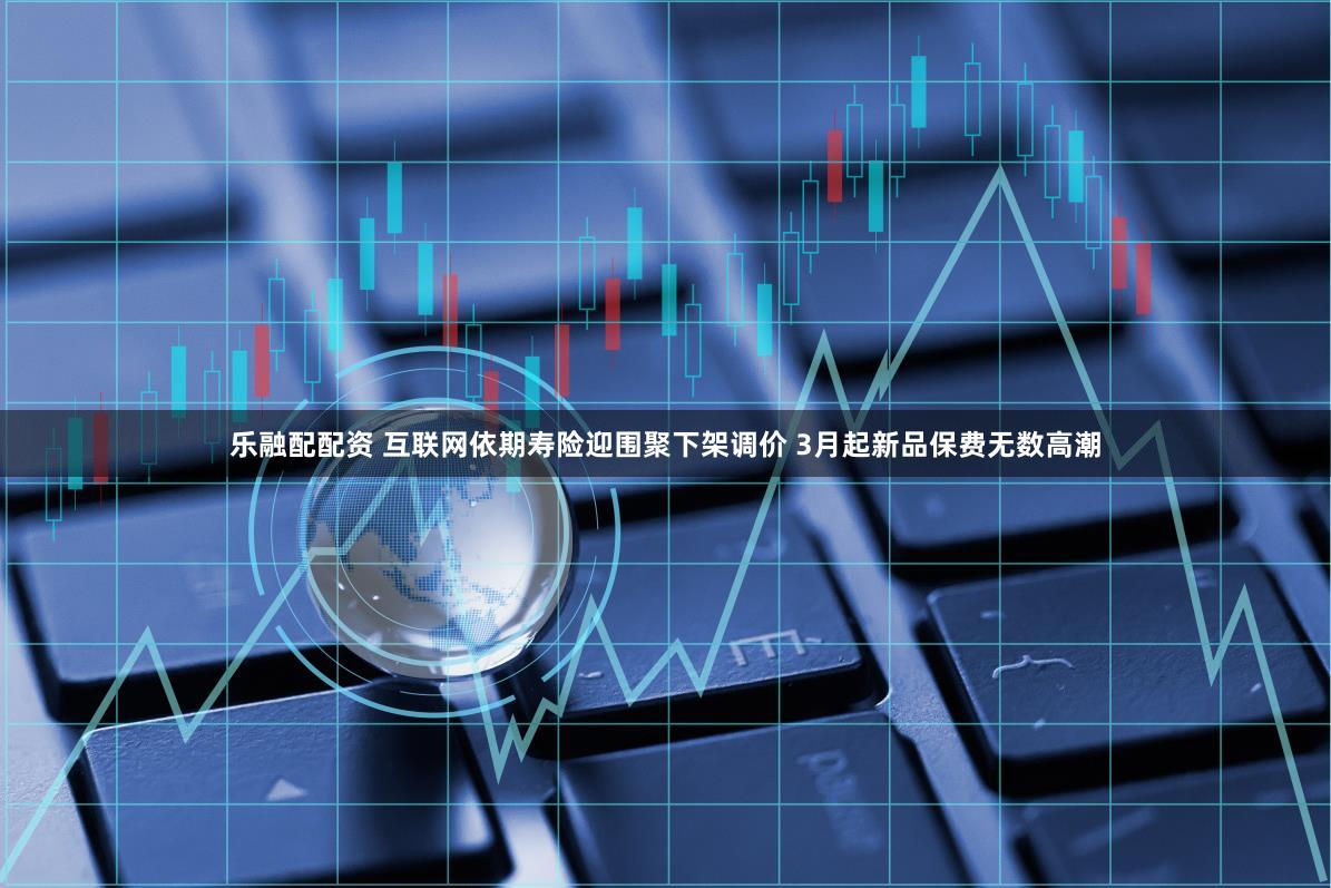 乐融配配资 互联网依期寿险迎围聚下架调价 3月起新品保费无数高潮