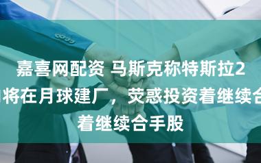 嘉喜网配资 马斯克称特斯拉20年内将在月球建厂，荧惑投资着继续合手股