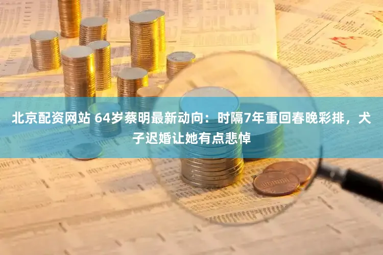 北京配资网站 64岁蔡明最新动向：时隔7年重回春晚彩排，犬子迟婚让她有点悲悼