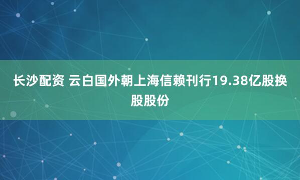 长沙配资 云白国外朝上海信赖刊行19.38亿股换股股份