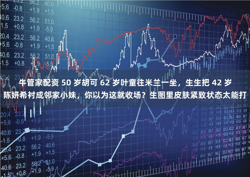 牛管家配资 50 岁胡可 62 岁叶童往米兰一坐，生生把 42 岁陈妍希衬成邻家小妹，你以为这就收场？生图里皮肤紧致状态太能打