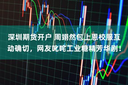 深圳期货开户 周翊然包上恩校服互动确切，网友叱咤工业糖精芳华剧！