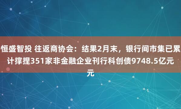 恒盛智投 往返商协会：结果2月末，银行间市集已累计撑捏351家非金融企业刊行科创债9748.5亿元