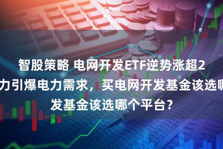 智股策略 电网开发ETF逆势涨超2%！AI算力引爆电力需求，买电网开发基金该选哪个平台？