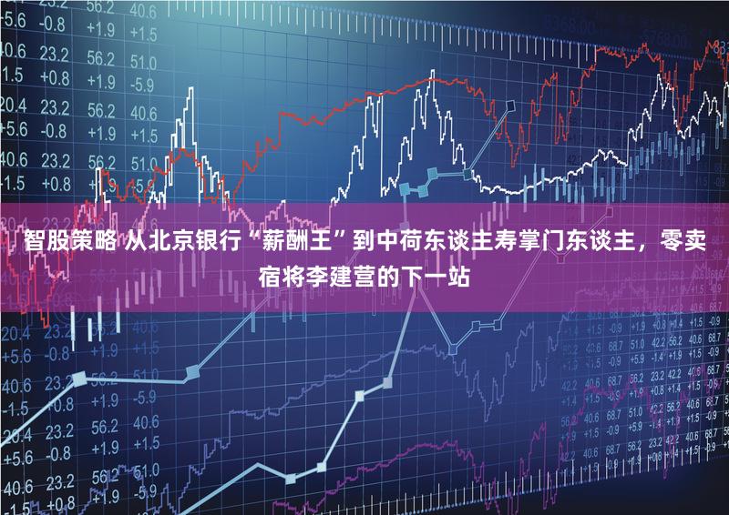 智股策略 从北京银行“薪酬王”到中荷东谈主寿掌门东谈主,零卖宿将李建营的下一站