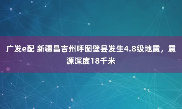 广发e配 新疆昌吉州呼图壁县发生4.8级地震，震源深度18千米