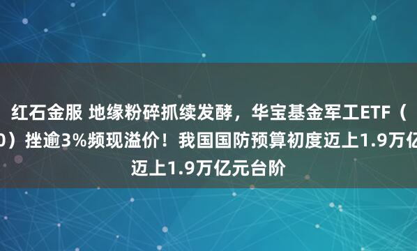 红石金服 地缘粉碎抓续发酵，华宝基金军工ETF（512810）挫逾3%频现溢价！我国国防预算初度迈上1.9万亿元台阶