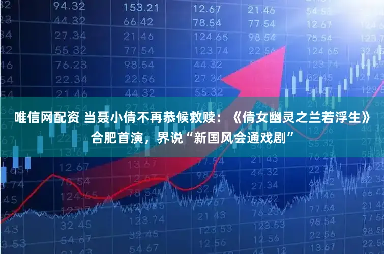 唯信网配资 当聂小倩不再恭候救赎：《倩女幽灵之兰若浮生》合肥首演，界说“新国风会通戏剧”