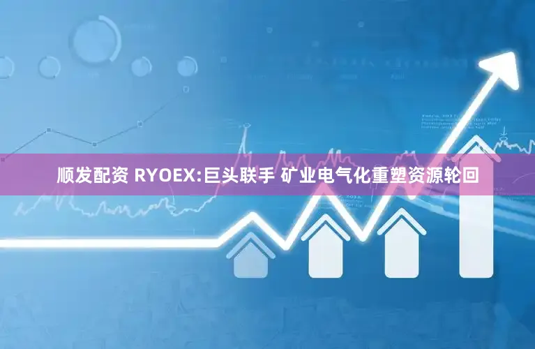 顺发配资 RYOEX:巨头联手 矿业电气化重塑资源轮回