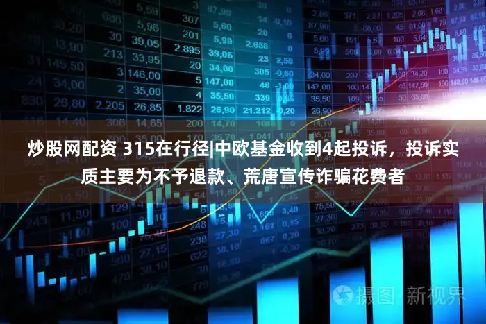 炒股网配资 315在行径|中欧基金收到4起投诉，投诉实质主要为不予退款、荒唐宣传诈骗花费者