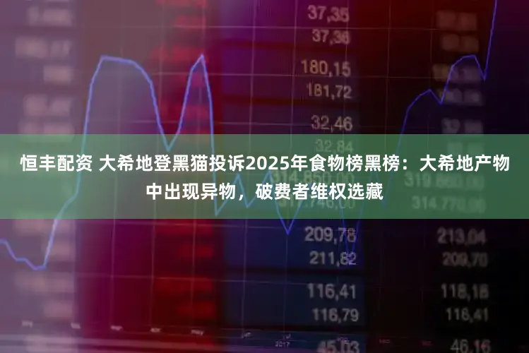 恒丰配资 大希地登黑猫投诉2025年食物榜黑榜：大希地产物中出现异物，破费者维权选藏