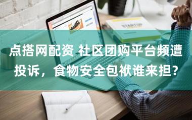 点搭网配资 社区团购平台频遭投诉，食物安全包袱谁来担？