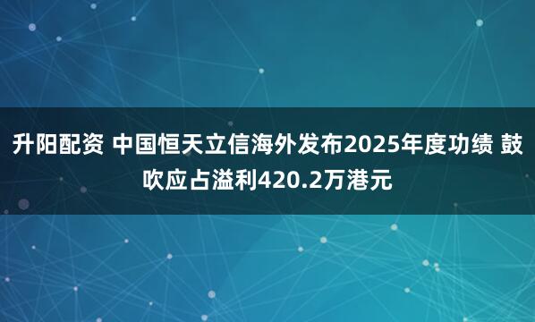 升阳配资 中国恒天立信海外发布2025年度功绩 鼓吹应占溢利420.2万港元