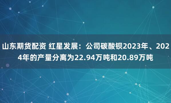 山东期货配资 红星发展：公司碳酸钡2023年、2024年的产量分离为22.94万吨和20.89万吨