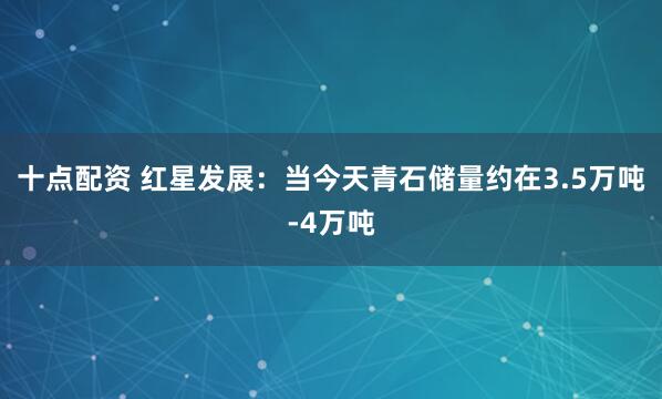 十点配资 红星发展：当今天青石储量约在3.5万吨-4万吨