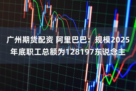 广州期货配资 阿里巴巴：规模2025年底职工总额为128197东说念主