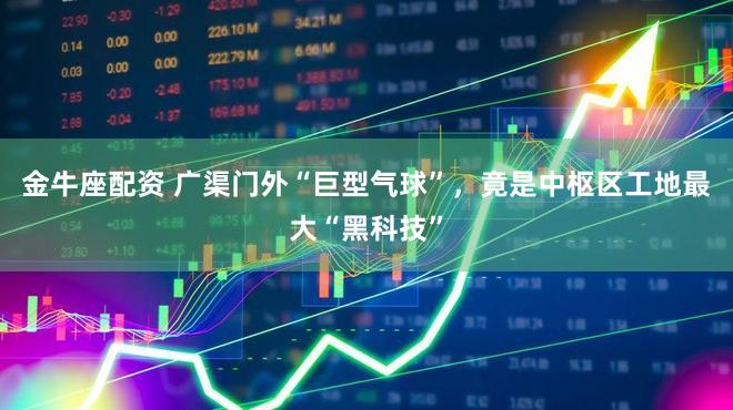 金牛座配资 广渠门外“巨型气球”,竟是中枢区工地最大“黑科技”