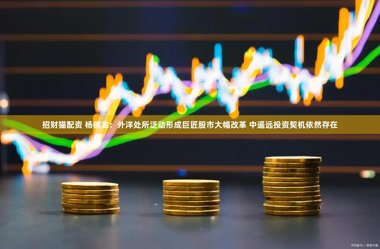 招财猫配资 杨德龙：外洋处所泛动形成巨匠股市大幅改革 中遥远投资契机依然存在