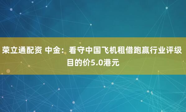 荣立通配资 中金：看守中国飞机租借跑赢行业评级 目的价5.0港元